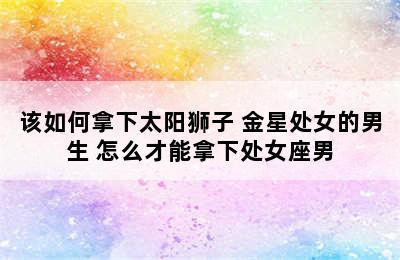 该如何拿下太阳狮子+金星处女的男生 怎么才能拿下处女座男